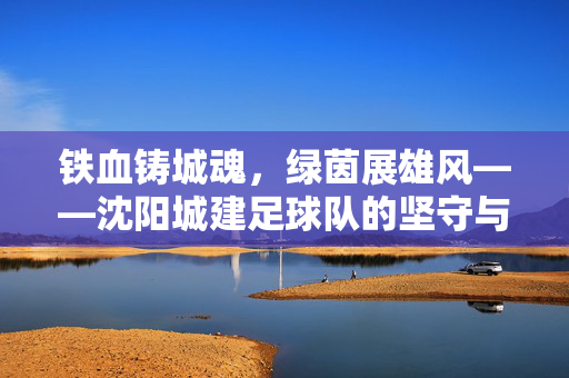 铁血铸城魂，绿茵展雄风——沈阳城建足球队的坚守与梦想，铁血铸城魂，绿茵展雄风——沈阳城建足球队的坚守与梦想