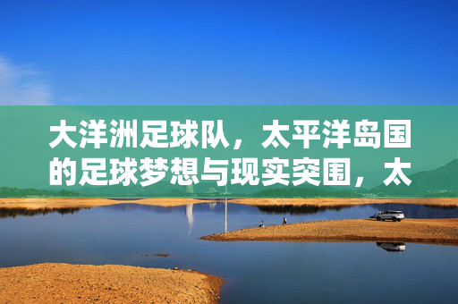 大洋洲足球队，太平洋岛国的足球梦想与现实突围，太平洋岛国，足球梦想与现实突围的征途