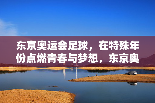 东京奥运会足球，在特殊年份点燃青春与梦想，东京奥运足球，特殊年份点燃青春梦想