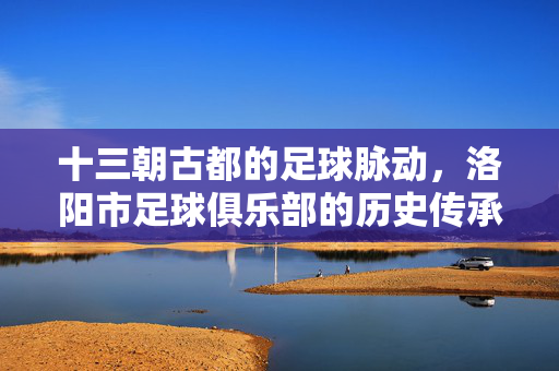 十三朝古都的足球脉动，洛阳市足球俱乐部的历史传承与城市梦想，十三朝古都的足球脉动，洛阳市足球俱乐部的历史传承与城市梦想