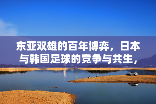 东亚双雄的百年博弈，日本与韩国足球的竞争与共生，东亚双雄足球百年博弈，竞争与共生