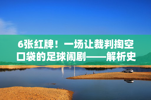 6张红牌！一场让裁判掏空口袋的足球闹剧——解析史上红牌最多的比赛，6张红牌！史上红牌最多的足球闹剧