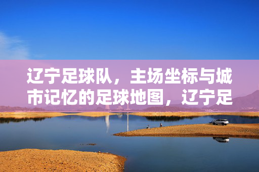 辽宁足球队，主场坐标与城市记忆的足球地图，辽宁足球队主场坐标与城市记忆的足球地图