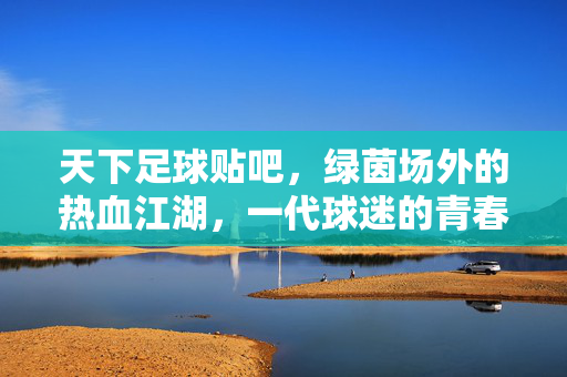 天下足球贴吧，绿茵场外的热血江湖，一代球迷的青春记忆，天下足球贴吧，绿茵场外的热血青春江湖