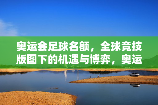 奥运会足球名额，全球竞技版图下的机遇与博弈，奥运足球名额，全球竞技版图下的机遇与博弈