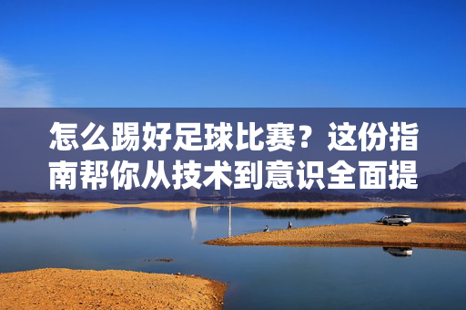 怎么踢好足球比赛?这份指南帮你从技术到意识全面提升,踢好足球比赛,技术到意识全面提升指南