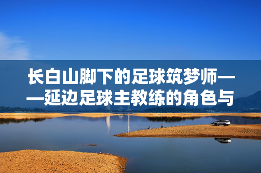 长白山脚下的足球筑梦师——延边足球主教练的角色与坚守,长白山脚下的足球筑梦师——延边足球主教练的角色与坚守