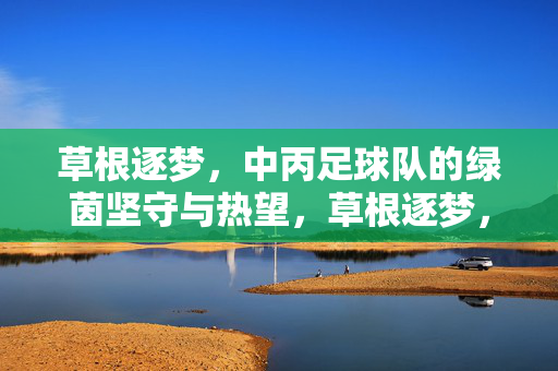 草根逐梦，中丙足球队的绿茵坚守与热望，草根逐梦，中丙足球队的绿茵坚守与热望