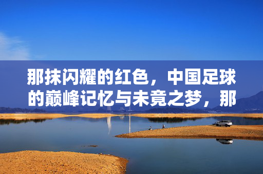 那抹闪耀的红色，中国足球的巅峰记忆与未竟之梦，那抹闪耀的红色，中国足球的巅峰记忆与未竟之梦