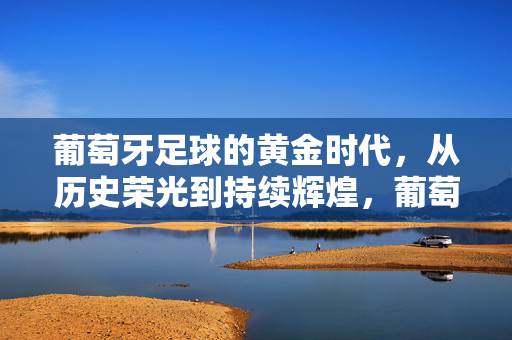 葡萄牙足球的黄金时代，从历史荣光到持续辉煌，葡萄牙足球黄金时代，从历史荣光到持续辉煌