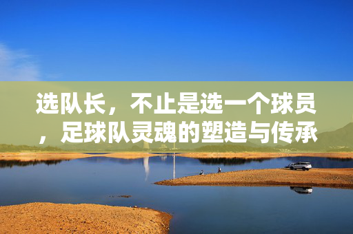 选队长，不止是选一个球员，足球队灵魂的塑造与传承，队长，足球队灵魂的塑造与传承