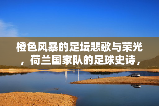 橙色风暴的足坛悲歌与荣光，荷兰国家队的足球史诗，橙色风暴，荷兰足球的悲歌与荣光史诗