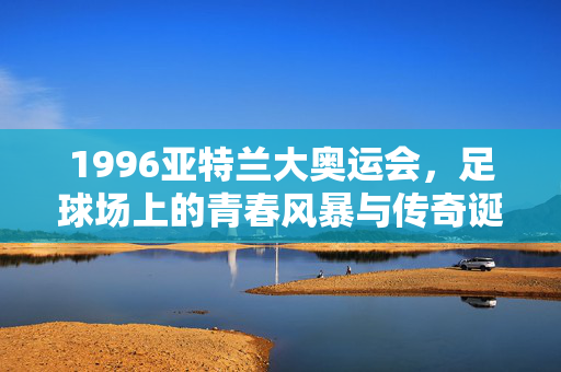 1996亚特兰大奥运会，足球场上的青春风暴与传奇诞生，1996亚特兰大奥运会，足球青春风暴与传奇诞生