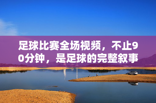 足球比赛全场视频，不止90分钟，是足球的完整叙事，足球全场视频，不止90分钟的完整叙事