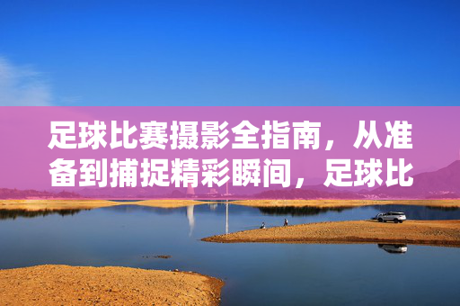 足球比赛摄影全指南，从准备到捕捉精彩瞬间，足球比赛摄影全指南，从准备到捕捉精彩瞬间