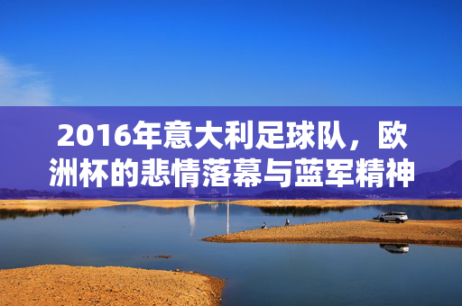 2016年意大利足球队，欧洲杯的悲情落幕与蓝军精神的余温