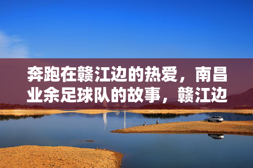 奔跑在赣江边的热爱，南昌业余足球队的故事，赣江边的热爱，南昌业余足球队故事