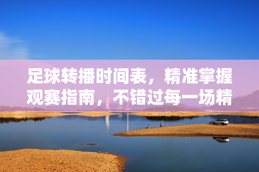 足球转播时间表，精准掌握观赛指南，不错过每一场精彩，精准足球转播时间表，不错过每一场精彩