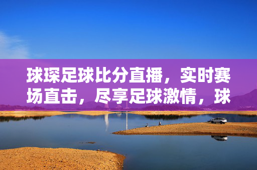 球琛足球比分直播，实时赛场直击，尽享足球激情，球琛足球比分直播，实时赛场直击，尽享足球激情