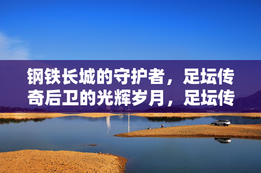 钢铁长城的守护者，足坛传奇后卫的光辉岁月，足坛传奇后卫，钢铁长城的光辉守护者