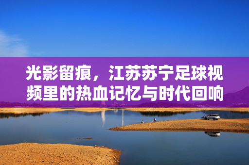 光影留痕,江苏苏宁足球视频里的热血记忆与时代回响,光影留痕,江苏苏宁足球的热血记忆与时代回响