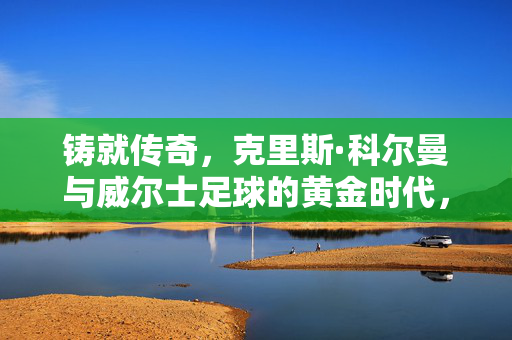 铸就传奇，克里斯·科尔曼与威尔士足球的黄金时代，克里斯·科尔曼铸就威尔士足球黄金时代