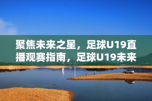 聚焦未来之星，足球U19直播观赛指南，足球U19未来之星直播观赛指南