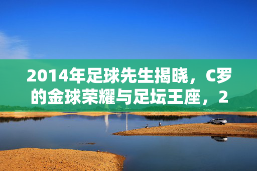 2014年足球先生揭晓，C罗的金球荣耀与足坛王座，2014年足球先生C罗，金球荣耀铸就足坛王座
