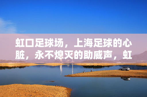 虹口足球场，上海足球的心脏，永不熄灭的助威声，虹口足球场，上海足球永不熄灭的助威心脏