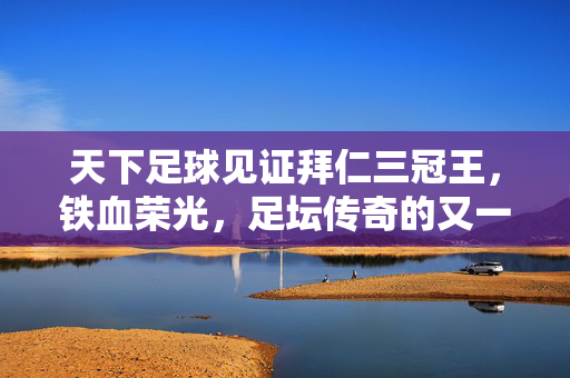 天下足球见证拜仁三冠王，铁血荣光，足坛传奇的又一章，拜仁三冠王，铁血荣光铸就足坛传奇