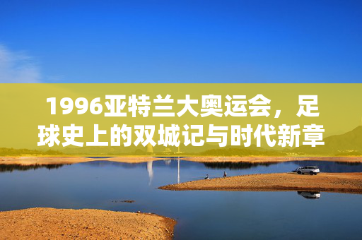 1996亚特兰大奥运会，足球史上的双城记与时代新章，1996亚特兰大奥运会，足球史上的双城记与时代新章