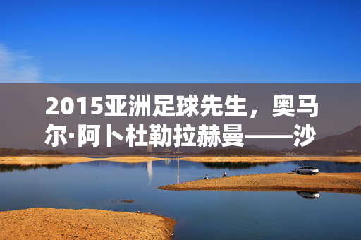 2015亚洲足球先生，奥马尔·阿卜杜勒拉赫曼——沙漠中的足球魔术师，2015亚洲足球先生奥马尔·阿卜杜勒拉赫曼，沙漠足球魔术师