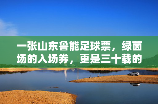 一张山东鲁能足球票，绿茵场的入场券，更是三十载的青春与信仰，一张鲁能票，三十载绿茵青春与信仰