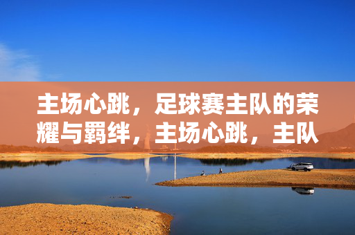 主场心跳，足球赛主队的荣耀与羁绊，主场心跳，主队荣耀与羁绊