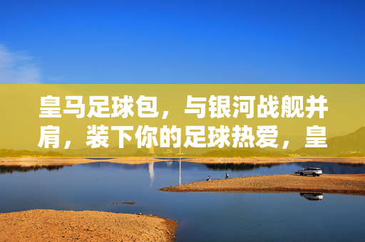 皇马足球包，与银河战舰并肩，装下你的足球热爱，皇马足球包，与银河战舰并肩，装下足球热爱
