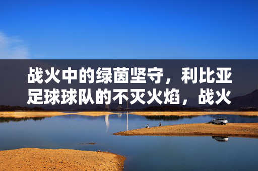 战火中的绿茵坚守,利比亚足球球队的不灭火焰,战火绿茵,利比亚足球的不灭火焰