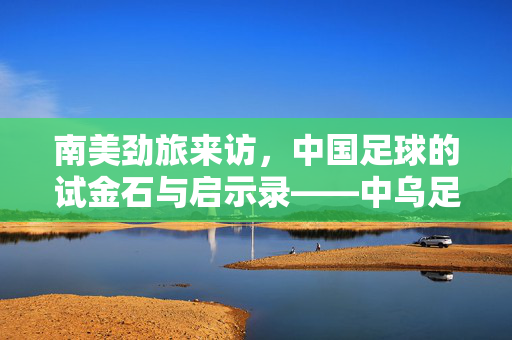 南美劲旅来访，中国足球的试金石与启示录——中乌足球赛观察，南美劲旅来访，中国足球的试金石与启示录