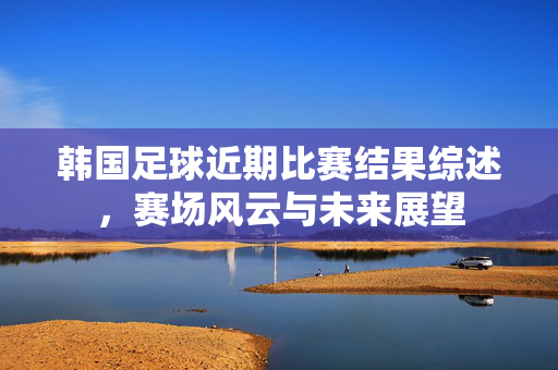 韩国足球近期比赛结果综述，赛场风云与未来展望