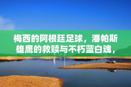 梅西的阿根廷足球，潘帕斯雄鹰的救赎与不朽蓝白魂，梅西的阿根廷，潘帕斯救赎与不朽蓝白魂