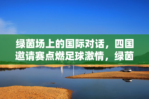 绿茵场上的国际对话，四国邀请赛点燃足球激情，绿茵国际对话，四国邀请赛点燃足球激情