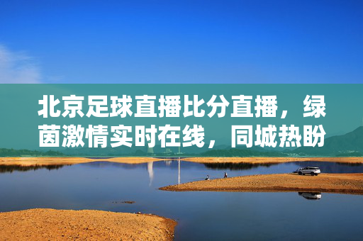 北京足球直播比分直播,绿茵激情实时在线,同城热盼尽在掌握,北京足球直播比分,同城热盼,实时在线