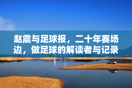 赵震与足球报，二十年赛场边，做足球的解读者与记录者，赵震与足球报，二十年赛场边的足球解读者与记录者