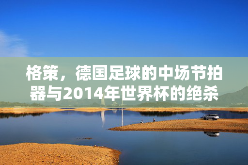 格策，德国足球的中场节拍器与2014年世界杯的绝杀英雄，格策，德国足球中场节拍器与2014世界杯绝杀英雄