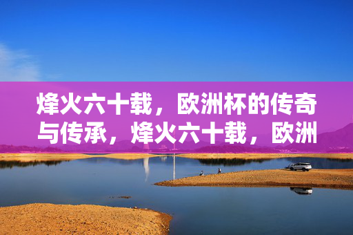 烽火六十载,欧洲杯的传奇与传承,烽火六十载,欧洲杯的传奇传承