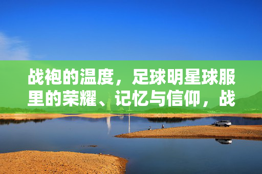 战袍的温度，足球明星球服里的荣耀、记忆与信仰，战袍的温度，足球明星球服的荣耀、记忆与信仰
