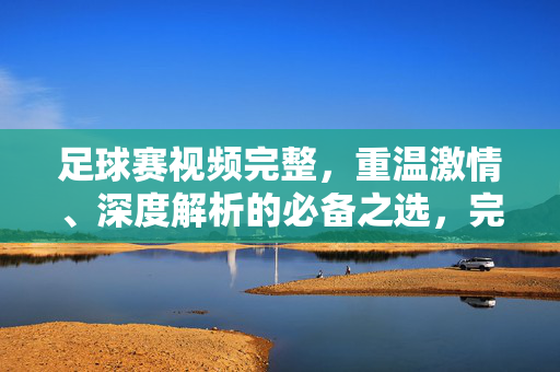 足球赛视频完整，重温激情、深度解析的必备之选，完整足球赛视频，重温激情、深度解析必备