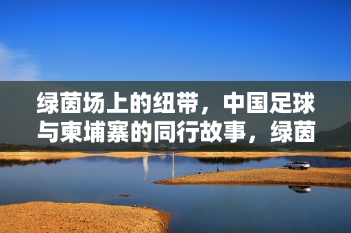 绿茵场上的纽带，中国足球与柬埔寨的同行故事，绿茵纽带，中柬足球同行