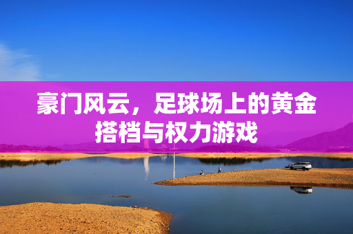 豪门风云，足球场上的黄金搭档与权力游戏