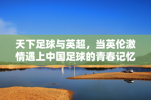天下足球与英超，当英伦激情遇上中国足球的青春记忆，天下足球与英超，英伦激情点燃中国青春记忆