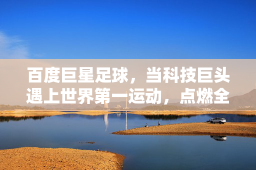 百度巨星足球，当科技巨头遇上世界第一运动，点燃全民足球新热潮，科技巨头×世界第一运动，百度巨星足球点燃全民足球热潮